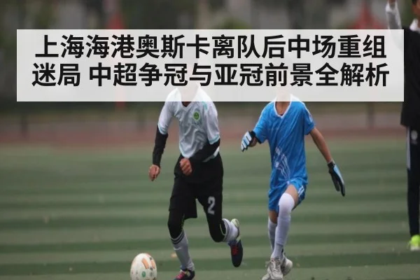 上海海港奥斯卡离队后中场重组迷局 中超争冠与亚冠前景全解析